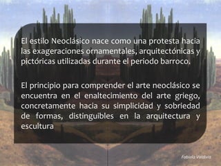 El	
  estilo	
  Neoclásico	
  nace	
  como	
  una	
  protesta	
  hacia	
  
las	
  exageraciones	
  ornamentales,	
  arquitectónicas	
  y	
  
pictóricas	
  utilizadas	
  durante	
  el	
  periodo	
  barroco.	
  
	
  
El	
  principio	
  para	
  comprender	
  el	
  arte	
  neoclásico	
  se	
  
encuentra	
   en	
   el	
   enaltecimiento	
   del	
   arte	
   griego,	
  
concretamente	
   hacia	
   su	
   simplicidad	
   y	
   sobriedad	
  
de	
   formas,	
   distinguibles	
   en	
   la	
   arquitectura	
   y	
  
escultura	
  
	
  Fabiola	
  Valdivia	
  	
  
 