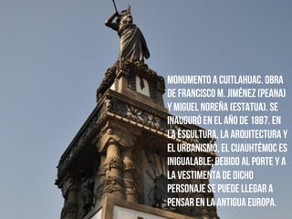Monumento a Cuitlahuac. obra
de Francisco M. Jiménez (peana)
y Miguel Noreña (estatua). Se
inauguró en el año de 1887. En
la escultura, la arquitectura y
el urbanismo, el Cuauhtémoc es
inigualable; debido al porte y a
la vestimenta de dicho
personaje se puede llegar a
pensar en la antigua Europa.
 