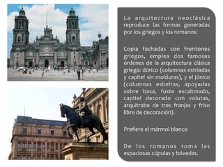 La	
   arquitectura	
   neoclásica	
  
reproduce	
   las	
   formas	
   generadas	
  
por	
  los	
  griegos	
  y	
  los	
  romanos:	
  	
  
	
  
Copia	
   fachadas	
   con	
   frontones	
  
griegos,	
   emplea	
   dos	
   famosas	
  
órdenes	
  de	
  la	
  arquitectura	
  clásica	
  
griega:	
  dórico	
  (columnas	
  estriadas	
  
y	
  capitel	
  sin	
  molduras),	
  y	
  el	
  jónico	
  
(columnas	
   esbeltas,	
   apoyadas	
  
sobre	
   basa,	
   fuste	
   escalonado,	
  
capitel	
   decorado	
   con	
   volutas,	
  
arquitrabe	
   de	
   tres	
   franjas	
   y	
   friso	
  
libre	
  de	
  decoración).	
  
	
  
Preﬁere	
  el	
  mármol	
  blanco	
  	
  
	
  
De	
   los	
   romanos	
   toma	
   las	
  
espaciosas	
  cúpulas	
  y	
  bóvedas.	
  
 