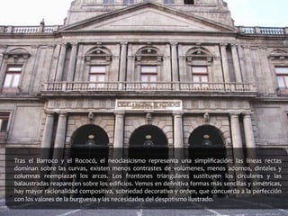 Tras	
   el	
   Barroco	
   y	
   el	
   Rococó,	
   el	
   neoclasicismo	
   representa	
   una	
   simpliﬁcación:	
   las	
   líneas	
   rectas	
  
dominan	
   sobre	
   las	
   curvas,	
   existen	
   menos	
   contrastes	
   de	
   volúmenes,	
   menos	
   adornos,	
   dinteles	
   y	
  
columnas	
   reemplazan	
   los	
   arcos.	
   Los	
   frontones	
   triangulares	
   sustituyen	
   los	
   circulares	
   y	
   las	
  
balaustradas	
  reaparecen	
  sobre	
  los	
  ediﬁcios.	
  Vemos	
  en	
  deﬁnitiva	
  formas	
  más	
  sencillas	
  y	
  simétricas,	
  
hay	
  mayor	
  racionalidad	
  compositiva,	
  sobriedad	
  decorativa	
  y	
  orden,	
  que	
  concuerda	
  a	
  la	
  perfección	
  
con	
  los	
  valores	
  de	
  la	
  burguesía	
  y	
  las	
  necesidades	
  del	
  despotismo	
  ilustrado.	
  
	
  
 