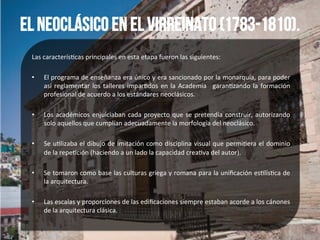 El neoclásico en el Virreinato (1783-1810).
Las	
  caracterís*cas	
  principales	
  en	
  esta	
  etapa	
  fueron	
  las	
  siguientes:	
  
	
  
•  El	
  programa	
  de	
  enseñanza	
  era	
  único	
  y	
  era	
  sancionado	
  por	
  la	
  monarquía,	
  para	
  poder	
  
así	
  reglamentar	
  los	
  talleres	
  impar*dos	
  en	
  la	
  Academia	
   	
  garan*zando	
  la	
  formación	
  
profesional	
  de	
  acuerdo	
  a	
  los	
  estándares	
  neoclásicos.	
  
	
  
•  Los	
  académicos	
  enjuiciaban	
  cada	
  proyecto	
  que	
  se	
  pretendía	
  construir,	
  autorizando	
  
solo	
  aquellos	
  que	
  cumplían	
  adecuadamente	
  la	
  morfología	
  del	
  neoclásico.	
  
	
  
•  Se	
  u*lizaba	
  el	
  dibujo	
  de	
  imitación	
  como	
  disciplina	
  visual	
  que	
  permi*era	
  el	
  dominio	
  
de	
  la	
  repe*ción	
  (haciendo	
  a	
  un	
  lado	
  la	
  capacidad	
  crea*va	
  del	
  autor).	
  
	
  
•  Se	
  tomaron	
  como	
  base	
  las	
  culturas	
  griega	
  y	
  romana	
  para	
  la	
  uniﬁcación	
  es*lís*ca	
  de	
  
la	
  arquitectura.	
  
	
  
•  Las	
  escalas	
  y	
  proporciones	
  de	
  las	
  ediﬁcaciones	
  siempre	
  estaban	
  acorde	
  a	
  los	
  cánones	
  
de	
  la	
  arquitectura	
  clásica.	
  	
  
 