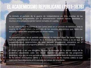 El academicismo republicano (1811-1876)
Ya	
   iniciado	
   el	
   periodo	
   de	
   la	
   guerra	
   de	
   Independencia	
   en	
   1810,	
   muchas	
   de	
   las	
  
construcciones	
   programadas	
   por	
   la	
   administración	
   virreinal	
   fueron	
   detenidas	
   y	
  
muchos	
  otros	
  proyectos	
  jamás	
  fueron	
  tomados	
  en	
  cuanta.	
  	
  
	
  
Es	
  así,	
  como	
  la	
  Real	
  Academia	
  de	
  San	
  Carlos	
  entra	
  en	
  un	
  periodo	
  de	
  debilidad	
  	
  tras	
  la	
  
muerte	
   de	
   Manuel	
   Tolsá	
   y	
   la	
   extinción	
   de	
   los	
   recursos	
   económicos	
   que	
   hasta	
   ese	
  
entonces	
  habían	
  sido	
  apoyados	
  por	
  las	
  rentas	
  reales.	
  
	
  
Ya	
   posteriormente,	
   en	
   el	
   periodo	
   presidencial	
   de	
   Antonio	
   López	
   de	
   Santa	
   Anna	
   se	
  
reanuda	
   nuevamente	
   el	
   proyecto	
   de	
   la	
   Academia	
   de	
   Bellas	
   Artes,	
   y	
   es	
   así	
   que	
   el	
  
conservadurismo	
   característico	
   de	
   este	
   periodo	
   presidencial,	
   encuentra	
   en	
   el	
  
neoclásico	
  europeo	
  un	
  programa	
  artístico	
  	
  que	
  lleve	
  a	
  la	
  reaﬁrmación	
  	
  cultural.	
  
	
  
El	
   dibujo	
   pasa	
   a	
   ser	
   una	
   disciplina	
   rigurosa	
   ya	
   ensayada	
   en	
   la	
   primer	
   etapa	
   de	
   la	
  
academia	
   adquiriendo	
   cada	
   vez	
   mayor	
   importancia	
   dentro	
   de	
   los	
   programas	
  
didác*cos.	
  	
  A	
  su	
  vez,	
  en	
  este	
  periodo	
  se	
  dio	
  la	
  expedición	
  de	
  las	
  leyes	
  de	
  desamor*zación	
  
de	
   los	
   bienes	
   eclesiás*cos	
   (1856)	
   y	
   la	
   nacionalización	
   de	
   los	
   mismos	
   (1861)	
   lo	
   cual	
  
repercu*ó	
  favorablemente	
  en	
  el	
  mercado	
  de	
  trabajo	
  del	
  arquitecto.	
  
 