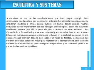 La escultura es una de las manifestaciones que tuvo mayor prestigio. Más
condicionada que la pintura por los modelos antiguos, hay ejemplares antiguos que se
consideran modelos a imitar. Centro cultural en Roma, donde existían muchos
ejemplares que se incrementan con los hallazgos arqueológicos. Todos los escultores
neoclásicos pasaron por allí, a pesar de que la mayoría no eran italianos. . Esa
búsqueda de la forma ideal que va a ser universal y atemporal se lleva a cabo a través
del cuerpo humano cuyas representaciones se basan en la realidad, pero que no son
realistas ya que eliminan todo lo que supone un rasgo de fealdad, lo idealizan. Las
prefieren desnudas porque es mejor para representar la atemporalidad. Si se visten se
prefieren las túnicas clásicas, para conseguir atemporalidad y los contornos puros a los
que aspira la escultura neoclásica.
16
 