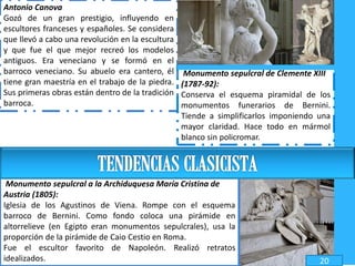 Antonio Canova
Gozó de un gran prestigio, influyendo en
escultores franceses y españoles. Se considera
que llevó a cabo una revolución en la escultura
y que fue el que mejor recreó los modelos
antiguos. Era veneciano y se formó en el
barroco veneciano. Su abuelo era cantero, él
tiene gran maestría en el trabajo de la piedra.
Sus primeras obras están dentro de la tradición
barroca.
Monumento sepulcral de Clemente XIII
(1787-92):
Conserva el esquema piramidal de los
monumentos funerarios de Bernini.
Tiende a simplificarlos imponiendo una
mayor claridad. Hace todo en mármol
blanco sin policromar.
Monumento sepulcral a la Archiduquesa María Cristina de
Austria (1805):
Iglesia de los Agustinos de Viena. Rompe con el esquema
barroco de Bernini. Como fondo coloca una pirámide en
altorrelieve (en Egipto eran monumentos sepulcrales), usa la
proporción de la pirámide de Caio Cestio en Roma.
Fue el escultor favorito de Napoleón. Realizó retratos
idealizados. 20
 