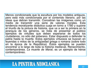 Menos condicionada que la escultura por los modelos antiguos,
pero está más condicionada por el contenido literario, por las
ideas que debían transmitir. Concebían las imágenes como un
medio de transmitir una serie de valores morales. Esta
tendencia moralizante didáctica cuaja en torno a 1780 y supone
el triunfo de la pintura de historia, que va a ser la primera en la
jerarquía de los géneros, se trata de presentar al público
ejemplos de virtudes que deben esperarse de todos los
ciudadanos, no sólo del soberano. Estar dispuesto a defender la
patria hasta la muerte. Estos ejemplos virtuosos se buscan en
leyendas o mitos de la antigüedad griega o romana (sobre todo
en la época de la República). Estos ejemplos se pueden
encontrar a lo largo de toda la historia medieval, Renacimiento,
contemporánea. La muerte de Marat, es un ejemplo de héroe
contemporáneo.
22
 