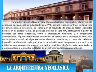 La arquitectura neoclásica es un estilo arquitectónico que produjo el movimiento
neoclásico que comenzó a mediados del siglo XVIII, por una reacción contra el estilo barroco
de ornamentación naturalista así como por el resultado de algunos rasgos clasicistas
nacidos en el barroco tardío. Se prolongó durante el siglo XIX, confluyendo a partir de
entonces con otras tendencias, como la arquitectura historicista y el eclecticismo
arquitectónico. Algunos historiadores denominan el periodo de la arquitectura neoclásica
de la primera mitad del siglo XIX como clasicismo romántico, a pesar del oxímoron
(oposición de términos), dado que, además de coincidir en el tiempo con el romanticismo,
estilísticamente comparte rasgos con la estética romántica, al añadir cierta expresividad y
espíritu exaltado a la sencillez y claridad de las estructuras clásicas grecorromanas.
24
 
