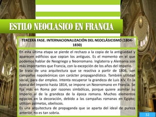 En esta última etapa se pierde el rechazo a la copia de la antigüedad y
aparecen edificios que copian los antiguos. Es el momento en el que
podemos hablar de Neogriego y Neorromano. Inglaterra y Alemania son
más importantes que Francia, con la excepción de los años del Imperio.
Se trata de una arquitectura que se reactiva a partir de 1806, son
campañas napoleónicas con carácter propagandístico. También utilidad
social, para dar empleo. Intenta recuperar la grandeza de Luis XIV. En la
época del Imperio hasta 1814, se impone un Neorromano en Francia. Se
fija más en Roma por razones simbólicas, porque quiere asimilar su
Imperio al de la grandeza de la época romana. Muchos elementos
egipcios en la decoración, debido a las campañas romanas en Egipto;
utilizan palmetas, obeliscos.
Es una arquitectura de propaganda que se aparta del ideal de pureza
anterior, no es tan sobria.
TERCERA FASE. INTERNACIONALIZACIÓN DEL NEOCLÁSICISMO (1804-
1830)
32
 