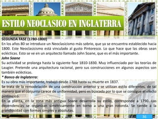 SEGUNDA FASE (1780-1800)
En los años 80 se introduce un Neoclasicismo más sobrio, que ya se encuentra establecido hacia
1800. Este Neoclasicismo está vinculado al gusto Pintoresco. Lo que hace que las obras sean
eclécticas. Esto se ve en un arquitecto llamado John Soane, que es el más importante.
John Soane
Su actividad se prolonga hasta la siguiente fase 1810-1830. Muy influenciado por las teorías de
Laugier. Pretende una arquitectura racional, pero sus construcciones en algunos aspectos son
también eclécticas.
* Banco de Inglaterra:
Es su obra más importante, trabajó desde 1788 hasta su muerte en 1837.
Se trata de la remodelación de una construcción anterior y se utilizan estilo diferentes, de tal
manera que el conjunto carece de uniformidad, pero es buscada por lo que se consigue el efecto
pintoresco.
En la planta, en la zona más antigua Soane desarrolla su estilo, corresponde a 1790. Las
dependencias se organizan simétricamente en torno a una gran rotonda. Se tiende a la
grandiosidad con formas simples y absolutas.
36
 