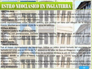 TERCERA FASE
En la década de 1820-30 hay un triunfo del estilo Neogriego en Inglaterra. Este lo veremos en los
edificios públicos, es un Neogriego, que copia casi literalmente los datos de los descubrimientos
arqueológicos. Se prefiere al Neorromano.
Como representantes están William Wilkins, que publicó un libro con dibujos de la Magna
Grecia. Muchas veces copian al pie de la letra los edificios.
William Wilkins
* National Gallery de Londres (1824):
Se amplía con posterioridad. Fachada alargada, sencilla, donde destaca el pórtico central.
Introduce una cúpula sobre un tambor (modelo bizantino). El pórtico con columnas de orden
corintio, que son reutilizadas de otros edificios.
Robert Smirke
* Museo Británico:
Fue el mayor representante del Neogriego. Utiliza un orden jónico tomado del erecteion. La
fachada con unas alas en forma de “U” (esquema del altar de Zeus en Pérgamo). Importancia de
la columna como un elemento reiterativo. En su interior destaca la sala de lectura, con una gran
rotonda, donde se utiliza el hierro fundido y el cristal para la cúpula, que es de grandes
dimensiones.
A partir de los años 1840 se encuentra el Neogriego, con la competencia de otros estilos, como
el Neorrenacimiento y el Neogótico. En la ciudad de Edimburgo se sigue utilizando el Neogriego,
pero se racionaliza. 38
 