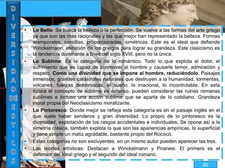 • Lo Bello: Se busca la belleza o la perfección. Se vuelve a las formas del arte griego
ya que son las mas racionales y las que mejor han representado la belleza. Formas
atemporales, sencillas, proporcionadas, simétricas. Este es el ideal que defiende
Winckelmann, imitación de los griegos para lograr su grandeza. Este clasicismo es
la tendencia dominante a fines del siglo XVIII, pero no la única.
• Lo Sublime: Es la categoría de lo romántico. Todo lo que explota el dolor, el
sufrimiento que es capaz de conmover al hombre y causarle temor, admiración y
respeto. Como una divinidad que se impone al hombre, reduciéndolo. Paisajes
inmensos, grandes catástrofes naturales que destruyen a la humanidad, tormentas,
volcanes, fuerzas demoniacas, el sueño, lo irracional, lo incontrolable. En esta
época el concepto de sublime es extenso, pueden considerar las ruinas romanas
sublimes e incluso una acción sublime que se aparta de lo cotidiano. Grandeza
moral propia del Neoclasicismo moralizante.
• Lo Pintoresco: Donde mejor se refleja esta categoría es en el paisaje inglés en el
que suele haber senderos y gran diversidad. Lo propio de lo pintoresco es la
diversidad, explotación de los rasgos accidentales e individuales. Se opone así a la
simetría clásica, también explota lo que son las apariencias empíricas, lo superficial
y tiene simple un matiz agradable, bastante propio del Rococó.
• Estas categorías no son excluyentes, en un mismo autor pueden aparecer las tres.
• Las teorías artísticas: Destacan a Winckelmann y Piranesi. El primero es el
defensor del ideal griego y el segundo del ideal romano.
06
 