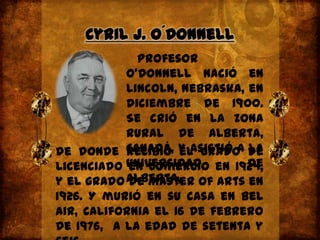 Cyril J. O´Donnell   Profesor O'Donnellnació en Lincoln, Nebraska, en diciembre de 1900. Se crió en la zona rural de Alberta, Canadá, y asistió a la Universidad de Alberta,de donde recibió el grado de Licenciado en Comercio en 1924, y el grado de Master of Arts en 1926. Y murió en su casa en Bel Air, California el 16 de febrero de 1976,  a la edad de setenta y seis.