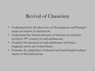 Revival of Classicism

• Understand how the discovery of Herculaneum and Pompeii
  create an interest in classical art.
• Understand the formal elements of classical art and their
  revival in 19th century art and architecture.
• Examine Neoclassical art and architecture in France,
  England, and in the United States.
• Examine the adaptation of classical and mythological subject
  matter in Neoclassical art.



                                                                 3
 