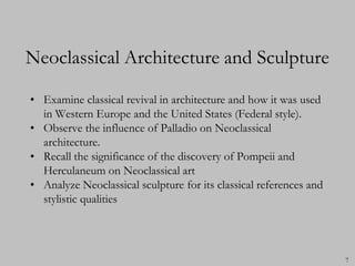Neoclassical Architecture and Sculpture

• Examine classical revival in architecture and how it was used
  in Western Europe and the United States (Federal style).
• Observe the influence of Palladio on Neoclassical
  architecture.
• Recall the significance of the discovery of Pompeii and
  Herculaneum on Neoclassical art
• Analyze Neoclassical sculpture for its classical references and
  stylistic qualities




                                                                    7
 