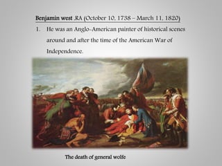 Benjamin west ,RA (October 10, 1738 – March 11, 1820)
1. He was an Anglo-American painter of historical scenes
around and after the time of the American War of
Independence.
The death of general wolfe
 
