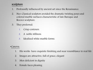 sculpture
1. Profoundly influenced by ancient art since the Renaissance.
2. Neo-Classical sculptors avoided the dramatic twisting poses and
colored marble surfaces characteristic of late Baroque and
Rococo sculpture.
3. They preferred:
1. Crisp contours.
2. A noble stillness.
3. Idealized white marble forms.
•Canova:
1. His works have exquisite finishing and near resemblance to real life
2. Images are attractive, full of grace, elegant
3. Men deficient in dignity
4. Female faces pleasing
 
