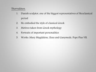 Thorvaldsen:
1. Danish sculptor, one of the biggest representatives of Neoclassical
period
2. He embodied the style of classical Greek
3. Motives taken from Greek mythology
4. Portraits of important personalities
5. Works: Mary Magdalene, Zeus and Ganymede, Pope Pius VII.
 