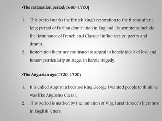 •The restoration period(1660-1700)
1. This period marks the British king’s restoration to the throne after a
long period of Puritan domination in England. Its symptoms include
the dominance of French and Classical influences on poetry and
drama.
2. Restoration literature continued to appeal to heroic ideals of love and
honor, particularly on stage, in heroic tragedy.
•The Augustan age(1700-1750)
1. It is called Augustan because King George I wanted people to think he
was like Augustus Caesar.
2. This period is marked by the imitation of Virgil and Horace’s literature
in English letters.
 