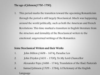The age of Johnson(1750-1790)
1. This period marks the transition toward the upcoming Romanticism
through the period is still largely Neoclassical. Much was happening
around the world politically, such as both the American and French
Revolutions. This time marked a transition in English literature from
the structure and formality of the Neoclassical writers to the
emotional, ungoverned writings of the Romantics.
Some Neoclassical Writers and their Works
1. John Milton (1608 - 1674), Paradise Los
2. John Dryden (1631 - 1700), To My Lord Chancellor
3. Alexander Pope (1688 - 1744), Translation of the Iliad, Pastorals
4. Samuel Johnson (1709 - 1784), A Dictionary of the English
Language
 