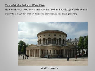 Claude-Nicolas Ledoux ( 1736 – 1806)
He was a French neoclassical architect. He used his knowledge of architectural
theory to design not only in domestic architecture but town planning
Villette’s Rotonda
 