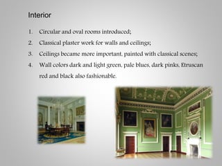 Interior
1. Circular and oval rooms introduced;
2. Classical plaster work for walls and ceilings;
3. Ceilings became more important, painted with classical scenes;
4. Wall colors dark and light green, pale blues, dark pinks, Etruscan
red and black also fashionable.
 
