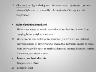1. Chiaroscuro ("light-dark") in art is characterized by strong contrasts
between light and dark, usually bold contrasts affecting a whole
composition.
• Styles of painting introduced
1. Historicism refers to artistic styles that draw their inspiration from
copying historic styles or artisans.
2. Genre works, also called genre scenes or genre views are pictorial
representations in any of various media that represent scenes or events
from everyday life, such as markets, domestic settings, interiors, parties,
inn scenes, and street scenes.
• Famous neoclassical artists
1. Jacques-Louis David
2. Benjamin west
 