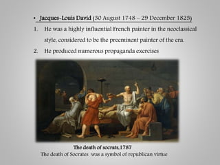 • Jacques-Louis David (30 August 1748 – 29 December 1825)
1. He was a highly influential French painter in the neoclassical
style, considered to be the preeminent painter of the era.
2. He produced numerous propaganda exercises
The death of socrats,1787
The death of Socrates was a symbol of republican virtue
 