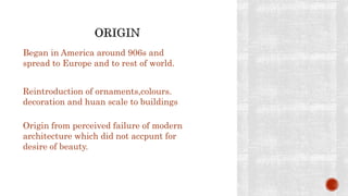 Began in America around 906s and
spread to Europe and to rest of world.
Reintroduction of ornaments,colours.
decoration and huan scale to buildings
Origin from perceived failure of modern
architecture which did not accpunt for
desire of beauty.
 