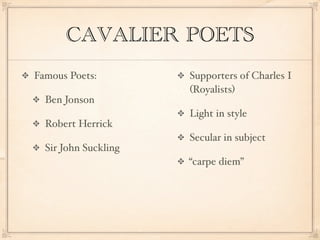 CAVALIER POETS
Famous Poets:         Supporters of Charles I
                      (Royalists)
  Ben Jonson
                      Light in style
  Robert Herrick
                      Secular in subject
  Sir John Suckling
                      “carpe diem”
 