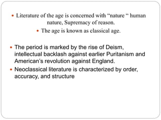  Literature of the age is concerned with “nature “ human
nature, Supremacy of reason.
 The age is known as classical age.
 The period is marked by the rise of Deism,
intellectual backlash against earlier Puritanism and
American’s revolution against England.
 Neoclassical literature is characterized by order,
accuracy, and structure
 