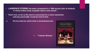 • LAWRENCE STERNE has been compared to a “little bronze satyr of antiquity
in whose hollow body exquisite odours were stored”.
• That is true, so far as the styre is concerned; for a more weazened,
unlovely personality would be hard to find.
❑ The two boks by which strne is remembered are:
I. “ Tristram Shandy ”
 