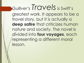 Gulliver’s Travels is Swift’s
greatest work. It appears to be a
travel story, but it is actually a
deep satire that criticizes human
nature and society. The novel is
divided into four voyages, each
representing a different moral
lesson.
 