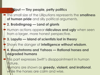  1. Lilliput — Tiny people, petty politics
 The small size of the Lilliputians represents the smallness
of human pride and silly political arguments.
 2. Brobdingnag — Land of giants
 Human actions appear ridiculous and ugly when seen
from a larger, more honest perspective.
 3. Laputa — Island of scientists lost in theory
 Shows the danger of intelligence without wisdom.
 4. Houyhnhnms and Yahoos — Rational horses and
degraded humans
 This part expresses Swift’s disappointment in human
nature.
Humans are shown as greedy, violent, and irrational,
while the horses are calm and wise.
 