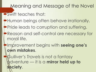 Meaning and Message of the Novel
Swift teaches that:
Human beings often behave irrationally.
Pride leads to corruption and suffering.
Reason and self-control are necessary for
moral life.
Improvement begins with seeing one’s
own mistakes.
Gulliver’s Travels is not a fantasy
adventure — it is a mirror held up to
society.
 