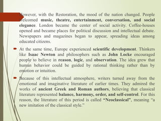  However, with the Restoration, the mood of the nation changed. People
welcomed music, theatre, entertainment, conversation, and social
elegance. London became the center of social activity. Coffee-houses
opened and became places for political discussion and intellectual debate.
Newspapers and magazines began to appear, spreading ideas among
educated citizens.
 At the same time, Europe experienced scientific development. Thinkers
like Isaac Newton and philosophers such as John Locke encouraged
people to believe in reason, logic, and observation. The idea grew that
human behavior could be guided by rational thinking rather than by
emotion or intuition.
 Because of this intellectual atmosphere, writers turned away from the
emotional and imaginative literature of earlier times. They admired the
works of ancient Greek and Roman authors, believing that classical
literature represented balance, harmony, order, and self-control. For this
reason, the literature of this period is called “Neoclassical”, meaning “a
new imitation of the classical style.”
 