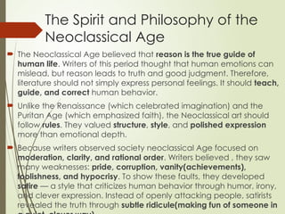 The Spirit and Philosophy of the
Neoclassical Age
 The Neoclassical Age believed that reason is the true guide of
human life. Writers of this period thought that human emotions can
mislead, but reason leads to truth and good judgment. Therefore,
literature should not simply express personal feelings. It should teach,
guide, and correct human behavior.
 Unlike the Renaissance (which celebrated imagination) and the
Puritan Age (which emphasized faith), the Neoclassical art should
follow rules. They valued structure, style, and polished expression
more than emotional depth.
 Because writers observed society neoclassical Age focused on
moderation, clarity, and rational order. Writers believed , they saw
many weaknesses: pride, corruption, vanity(achievements),
foolishness, and hypocrisy. To show these faults, they developed
satire — a style that criticizes human behavior through humor, irony,
and clever expression. Instead of openly attacking people, satirists
revealed the truth through subtle ridicule(making fun of someone in
 