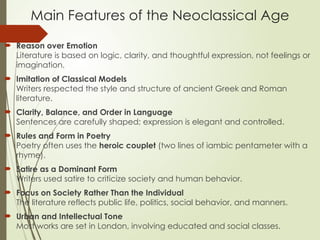 Main Features of the Neoclassical Age
 Reason over Emotion
Literature is based on logic, clarity, and thoughtful expression, not feelings or
imagination.
 Imitation of Classical Models
Writers respected the style and structure of ancient Greek and Roman
literature.
 Clarity, Balance, and Order in Language
Sentences are carefully shaped; expression is elegant and controlled.
 Rules and Form in Poetry
Poetry often uses the heroic couplet (two lines of iambic pentameter with a
rhyme).
 Satire as a Dominant Form
Writers used satire to criticize society and human behavior.
 Focus on Society Rather Than the Individual
The literature reflects public life, politics, social behavior, and manners.
 Urban and Intellectual Tone
Most works are set in London, involving educated and social classes.
 
