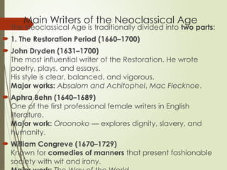 Main Writers of the Neoclassical Age
 The Neoclassical Age is traditionally divided into two parts:
 1. The Restoration Period (1660–1700)
 John Dryden (1631–1700)
The most influential writer of the Restoration. He wrote
poetry, plays, and essays.
His style is clear, balanced, and vigorous.
Major works: Absalom and Achitophel, Mac Flecknoe.
 Aphra Behn (1640–1689)
One of the first professional female writers in English
literature.
Major work: Oroonoko — explores dignity, slavery, and
humanity.
 William Congreve (1670–1729)
Known for comedies of manners that present fashionable
society with wit and irony.
 