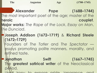 The Augustan Age (1700–1745)
Alexander Pope (1688–1744)
The most important poet of the age; master of the
heroic couplet.
Major works: The Rape of the Lock, Essay on Man,
The Dunciad.
Joseph Addison (1672–1719) & Richard Steele
(1672–1729)
Founders of The Tatler and The Spectator —
essays promoting polite manners, morality, and
refined taste.
Jonathan Swift (1667–1745)
The greatest satirical writer of the Neoclassical
period.
 