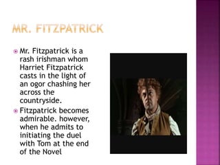  Mr. Fitzpatrick is a
rash irishman whom
Harriet Fitzpatrick
casts in the light of
an ogor chashing her
across the
countryside.
 Fitzpatrick becomes
admirable. however,
when he admits to
initiating the duel
with Tom at the end
of the Novel
 