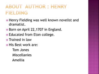  Henry Fielding was well known novelist and
dramatist.
 Born on April 22,1707 in England.
 Educated from Eton college.
 Trained in law
 His Best work are:
Tom Jones
Miscellanies
Amellia
 