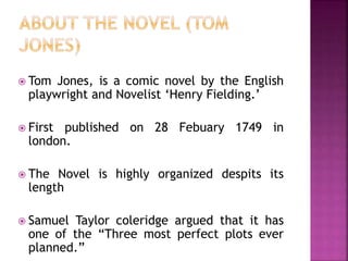  Tom Jones, is a comic novel by the English
playwright and Novelist ‘Henry Fielding.’
 First published on 28 Febuary 1749 in
london.
 The Novel is highly organized despits its
length
 Samuel Taylor coleridge argued that it has
one of the “Three most perfect plots ever
planned.”
 