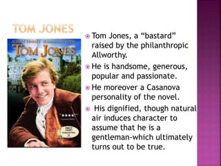  Tom Jones, a “bastard”
raised by the philanthropic
Allworthy.
 He is handsome, generous,
popular and passionate.
 He moreover a Casanova
personality of the novel.
 His dignified, though natural
air induces character to
assume that he is a
gentleman-which ultimately
turns out to be true.
 