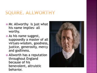  Mr. Allworthy is just what
his name implies- all
worthy.
 As his name suggest,
supposedly a master of all
virtues-wisdom, goodness,
justice, generosity, mercy
and godliness.
 Allworth has a reputation
throughout England
because of his
benevolent, altruistic
behavior.
 