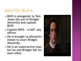  Bilfil is antagonist to Tom
Jones the son of Bridget
Allworthy and captain
Blifil.
 Captain Blifil – a half- pay
officer.
 He is brought to Allworth's
estate to court Bridget
Allworthy.
 He is an unattractive man,
but he and Bridget fall for
each other.
 