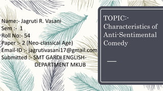 TOPIC:-
Characteristics of
Anti-Sentimental
Comedy
Name:- Jagruti R. Vasani
Sem :- 1
Roll No:- 54
Paper :- 2 (Neo-classical Age)
Email-ID :- jagrutivasani17@gmail.com
Submitted :- SMT GARDI ENGLISH-
DEPARTMENT MKUB
 