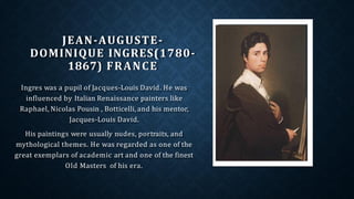 JEAN-AUGUSTE-
DOMINIQUE INGRES(1780-
1867) FRANCE
Ingres was a pupil of Jacques-Louis David. He was
influenced by Italian Renaissance painters like
Raphael, Nicolas Pousin , Botticelli, and his mentor,
Jacques-Louis David.
His paintings were usually nudes, portraits, and
mythological themes. He was regarded as one of the
great exemplars of academic art and one of the finest
Old Masters of his era.
 