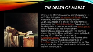 THE DEATH OF MARAT
• (French: La Mort de Marat or Marat Assassiné) is
a 1793 painting by Jacques-Louis David of the
murdered French revolutionary leader
Jean-Paul Marat. It is one of the most famous
images of the French Revolution. David was the
leading French painter, as well as a Montagnard
and a member of the revolutionary
Committee of General Security. The painting
shows the radical journalist lying dead in his bath
on July 13, 1793 after his murder by
Charlotte Corday. Painted in the months after
Marat's murder, it has been described by
T. J. Clark as the first modernist painting, for "the
way it took the stuff of politics as its material, and
did not transmute it".
 