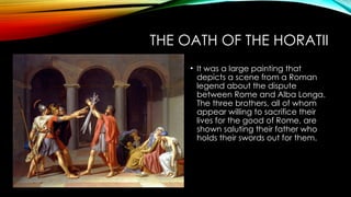 THE OATH OF THE HORATII
• It was a large painting that
depicts a scene from a Roman
legend about the dispute
between Rome and Alba Longa.
The three brothers, all of whom
appear willing to sacrifice their
lives for the good of Rome, are
shown saluting their father who
holds their swords out for them.
 
