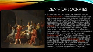 DEATH OF SOCRATES
• For the Salon of 1787, David exhibited his famous
Death of Socrates. "Condemned to death, Socrates,
strong, calm and at peace, discusses the immortality
of the soul. Surrounded by Crito, his grieving friends
and students, he is teaching, philosophizing, and in
fact, thanking the God of Health, Asclepius, for the
hemlock brew which will ensure a peaceful death...
The wife of Socrates can be seen grieving alone
outside the chamber, dismissed for her weakness.
Plato is depicted as an old man seated at the end of
the bed." Critics compared the Socrates with
Michelangelo's Sistine Ceiling and Raphael's Stanze,
and one, after ten visits to the Salon, described it as
"in every sense perfect". Denis Diderot said it looked
like he copied it from some ancient bas-relief. The
painting was very much in tune with the political
climate at the time. For this painting, David was not
honored by a royal "works of encouragement".
 