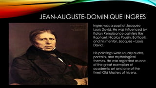 JEAN-AUGUSTE-DOMINIQUE INGRES
Ingres was a pupil of Jacques-
Louis David. He was influenced by
Italian Renaissance painters like
Raphael, Nicolas Pousin, Botticelli,
and his mentor, Jacques – Louis
David.
His paintings were usually nudes,
portraits, and mythological
themes. He was regarded as one
of the great exemplars of
academic art and one of the
finest Old Masters of his era.
 